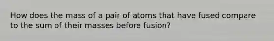 How does the mass of a pair of atoms that have fused compare to the sum of their masses before fusion?