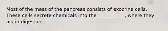 Most of the mass of <a href='https://www.questionai.com/knowledge/kITHRba4Cd-the-pancreas' class='anchor-knowledge'>the pancreas</a> consists of exocrine cells. These cells secrete chemicals into the _____ _____ , where they aid in digestion.