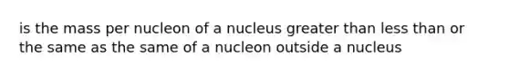 is the mass per nucleon of a nucleus <a href='https://www.questionai.com/knowledge/ktgHnBD4o3-greater-than' class='anchor-knowledge'>greater than</a> <a href='https://www.questionai.com/knowledge/k7BtlYpAMX-less-than' class='anchor-knowledge'>less than</a> or the same as the same of a nucleon outside a nucleus