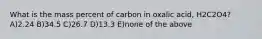 What is the mass percent of carbon in oxalic acid, H2C2O4? A)2.24 B)34.5 C)26.7 D)13.3 E)none of the above