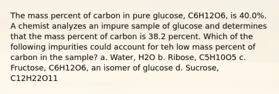 The mass percent of carbon in pure glucose, C6H12O6, is 40.0%. A chemist analyzes an impure sample of glucose and determines that the mass percent of carbon is 38.2 percent. Which of the following impurities could account for teh low mass percent of carbon in the sample? a. Water, H2O b. Ribose, C5H10O5 c. Fructose, C6H12O6, an isomer of glucose d. Sucrose, C12H22O11