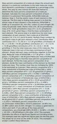 Mass percent composition of a molecule shows the amount each element in a molecule contributes to the total molecular mass. Each element's contribution is expressed as a percentage of the whole. This step by step tutorial will show the method to determine the mass percent composition of a molecule. Example: Calculate the mass percent composition of each element in a potassium ferricyanide, K3Fe(CN)6 molecule. Solution: Step 1: Find the atomic mass of each element in the molecule. The first step to finding mass percent is to find the atomic mass of each element in the molecule. K3Fe(CN)6 is made up of potassium (K), iron (Fe), carbon (C) and nitrogen (N). Using the periodic table: Atomic mass of K: 39.10 g/molAtomic mass of Fe: 55.85 g/molAtomic mass of C: 12.01 g/molAtomic mass of N: 14.01 g/mol Step 2: Find the mass combination of each element. The second step is to determine the total mass combination of each element. Each molecule of KFe(CN)6 contains 3 K, 1 Fe, 6 C and 6 N atoms. Multiply these numbers by the atomic mass to get each element's mass contribution.Mass contribution of K = 3 x 39.10 = 117.30 g/molMass contribution of Fe = 1 x 55.85 = 55.85 g/molMass contribution of C = 6 x 12.01 = 72.06 g/molMass contribution of N = 6 x 14.01 = 84.06 g/molStep 3: Find the total molecular mass of the molecule. The molecular mass is the sum of the mass contributions of each element. Simply add each mass contribution together to find the total. Molecular mass of K3Fe(CN)6 = 117.30 g/mol + 55.85 g/mol + 72.06 g/mol + 84.06 g/mol Molecular mass of K3Fe(CN)6 = 329.27 g/mol Step 4: Find the mass percent composition of each element. To find the mass percent composition of an element, divide the mass contribution of the element by the total molecular mass. This number must then be multiplied by 100% to be expressed as a percent. Mass percent composition of K = mass contribution of K/molecular mass of K3Fe(CN)6 x 100% Mass percent composition of K = 117.30 g/mol/329.27 g/mol x 100%Mass percent composition of K = 0.3562 x 100%Mass percent composition of K = 35.62%Mass percent composition of Fe = mass contribution of Fe/molecular mass of K3Fe(CN)6 x 100% Mass percent composition of Fe = 55.85 g/mol/329.27 g/mol x 100%Mass percent composition of Fe = 0.1696 x 100%Mass percent composition of Fe = 16.96%Mass percent composition of C = mass contribution of C/molecular mass of K3Fe(CN)6 x 100% Mass percent composition of C = 72.06 g/mol/329.27 g/mol x 100%Mass percent composition of C = 0.2188 x 100% Mass percent composition of C = 21.88%Mass percent composition of N = mass contribution of N/molecular mass of K3Fe(CN)6 x 100% Mass percent composition of N = 84.06 g/mol/329.27 g/mol x 100%Mass percent composition of N = 0.2553 x 100%Mass percent composition of N = 25.53%Answer: K3Fe(CN)6 is 35.62% potassium, 16.96% iron, 21.88% carbon and 25.53% nitrogen. It is always a good idea to check your work. If you add up all the mass percent compositions, you should get 100%.35.62% + 16.96% + 21.88% + 25.53% = 99.99%Where is the other .01%? This example illustrates the effects of significant figures and rounding errors. This example used two significant figures past the decimal point. This allows for an error on the order of ±0.01. This example's answer is within these tolerances.