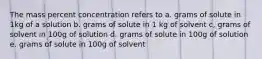 The mass percent concentration refers to a. grams of solute in 1kg of a solution b. grams of solute in 1 kg of solvent c, grams of solvent in 100g of solution d. grams of solute in 100g of solution e. grams of solute in 100g of solvent