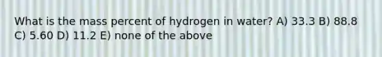 What is the mass percent of hydrogen in water? A) 33.3 B) 88.8 C) 5.60 D) 11.2 E) none of the above