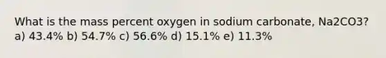 What is the mass percent oxygen in sodium carbonate, Na2CO3? a) 43.4% b) 54.7% c) 56.6% d) 15.1% e) 11.3%