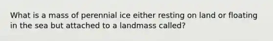 What is a mass of perennial ice either resting on land or floating in the sea but attached to a landmass called?