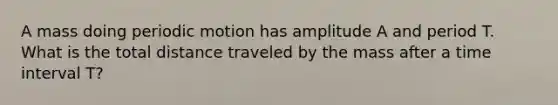 A mass doing periodic motion has amplitude A and period T. What is the total distance traveled by the mass after a time interval T?