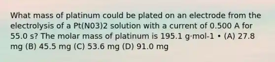 What mass of platinum could be plated on an electrode from the electrolysis of a Pt(N03)2 solution with a current of 0.500 A for 55.0 s? The molar mass of platinum is 195.1 g·mol-1 • (A) 27.8 mg (B) 45.5 mg (C) 53.6 mg (D) 91.0 mg