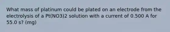 What mass of platinum could be plated on an electrode from the electrolysis of a Pt(NO3)2 solution with a current of 0.500 A for 55.0 s? (mg)