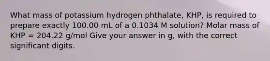 What mass of potassium hydrogen phthalate, KHP, is required to prepare exactly 100.00 mL of a 0.1034 M solution? Molar mass of KHP = 204.22 g/mol Give your answer in g, with the correct significant digits.