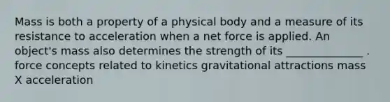 Mass is both a property of a physical body and a measure of its resistance to acceleration when a net force is applied. An object's mass also determines the strength of its ______________ . force concepts related to kinetics gravitational attractions mass X acceleration