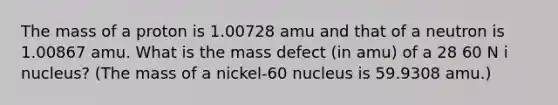 The mass of a proton is 1.00728 amu and that of a neutron is 1.00867 amu. What is the mass defect (in amu) of a 28 60 N i nucleus? (The mass of a nickel-60 nucleus is 59.9308 amu.)