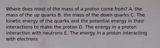 Where does most of the mass of a proton come from? A. the mass of the up quarks B. the mass of the down quarks C. The kinetic energy of the quarks and the potential energy in their interactions to make the proton D. The energy in a proton interaction with neutrons E. The energy in a proton interacting with electrons