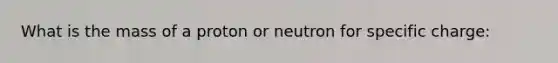 What is the mass of a proton or neutron for specific charge: