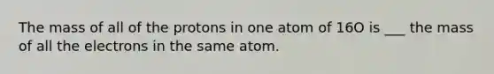 The mass of all of the protons in one atom of 16O is ___ the mass of all the electrons in the same atom.