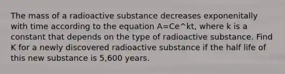 The mass of a radioactive substance decreases exponenitally with time according to the equation A=Ce^kt, where k is a constant that depends on the type of radioactive substance. Find K for a newly discovered radioactive substance if the half life of this new substance is 5,600 years.