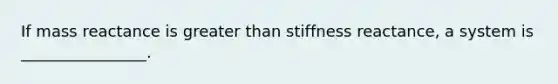 If mass reactance is greater than stiffness reactance, a system is ________________.