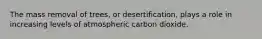 The mass removal of trees, or desertification, plays a role in increasing levels of atmospheric carbon dioxide.