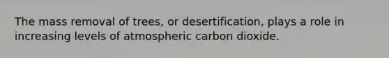 The mass removal of trees, or desertification, plays a role in increasing levels of atmospheric carbon dioxide.