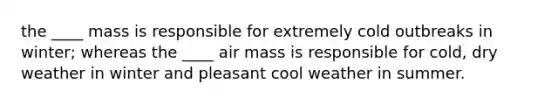 the ____ mass is responsible for extremely cold outbreaks in winter; whereas the ____ air mass is responsible for cold, dry weather in winter and pleasant cool weather in summer.