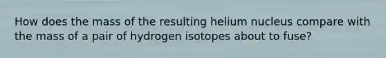 How does the mass of the resulting helium nucleus compare with the mass of a pair of hydrogen isotopes about to fuse?