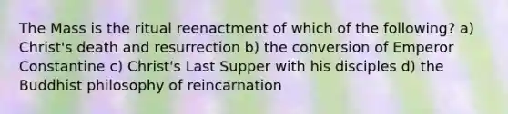 The Mass is the ritual reenactment of which of the following? a) Christ's death and resurrection b) the conversion of Emperor Constantine c) Christ's Last Supper with his disciples d) the Buddhist philosophy of reincarnation