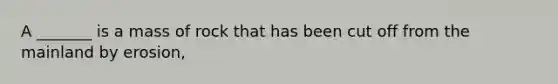 A _______ is a mass of rock that has been cut off from the mainland by erosion,