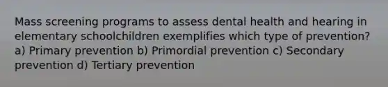 Mass screening programs to assess dental health and hearing in elementary schoolchildren exemplifies which type of prevention? a) Primary prevention b) Primordial prevention c) Secondary prevention d) Tertiary prevention