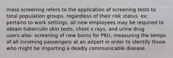 mass screening refers to the application of screening tests to total population groups. regardless of their risk status. ex: pertains to work settings. all new employees may be required to obtain tuberculin skin tests, chest x rays, and urine drug users.also- screening of new borns for PKU, measuring the temps of all incoming passengers at an airport in order to identify those who might be importing a deadly communicable disease