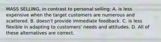 MASS SELLING, in contrast to personal selling: A. is less expensive when the target customers are numerous and scattered. B. doesn't provide immediate feedback. C. is less flexible in adapting to customers' needs and attitudes. D. All of these alternatives are correct.