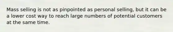 Mass selling is not as pinpointed as personal selling, but it can be a lower cost way to reach large numbers of potential customers at the same time.