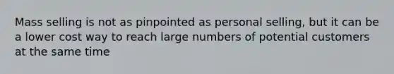 Mass selling is not as pinpointed as personal selling, but it can be a lower cost way to reach large numbers of potential customers at the same time