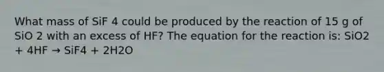 What mass of SiF 4 could be produced by the reaction of 15 g of SiO 2 with an excess of HF? The equation for the reaction is: SiO2 + 4HF → SiF4 + 2H2O