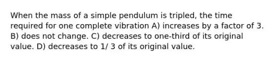 When the mass of a simple pendulum is tripled, the time required for one complete vibration A) increases by a factor of 3. B) does not change. C) decreases to one-third of its original value. D) decreases to 1/ 3 of its original value.