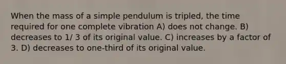 When the mass of a simple pendulum is tripled, the time required for one complete vibration A) does not change. B) decreases to 1/ 3 of its original value. C) increases by a factor of 3. D) decreases to one-third of its original value.