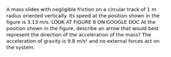 A mass slides with negligible friction on a circular track of 1 m radius oriented vertically. Its speed at the position shown in the figure is 3.13 m/s. LOOK AT FIGURE 8 ON GOOGLE DOC At the position shown in the figure, describe an arrow that would best represent the direction of the acceleration of the mass? The acceleration of gravity is 9.8 m/s² and no external forces act on the system.