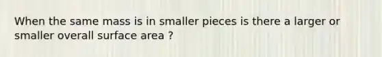 When the same mass is in smaller pieces is there a larger or smaller overall surface area ?