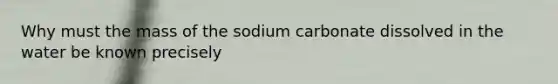 Why must the mass of the sodium carbonate dissolved in the water be known precisely