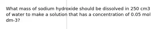 What mass of sodium hydroxide should be dissolved in 250 cm3 of water to make a solution that has a concentration of 0.05 mol dm-3?