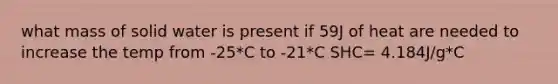 what mass of solid water is present if 59J of heat are needed to increase the temp from -25*C to -21*C SHC= 4.184J/g*C