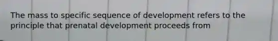 The mass to specific sequence of development refers to the principle that prenatal development proceeds from