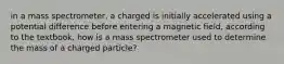 in a mass spectrometer, a charged is initially accelerated using a potential difference before entering a magnetic field, according to the textbook, how is a mass spectrometer used to determine the mass of a charged particle?