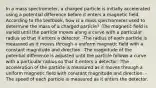 In a mass spectrometer, a charged particle is initially accelerated using a potential difference before it enters a magnetic field. According to the textbook, how is a mass spectrometer used to determine the mass of a charged particle? -The magnetic field is varied until the particle moves along a curve with a particular radius so that it enters a detector. -The radius of each particle is measured as it moves through a uniform magnetic field with a constant magnitude and direction. -The magnitude of the potential difference is adjusted until the particle follows a curve with a particular radius so that it enters a detector. -The acceleration of the particle is measured as it moves through a uniform magnetic field with constant magnitude and direction. -The speed of each particle is measured as it enters the detector.