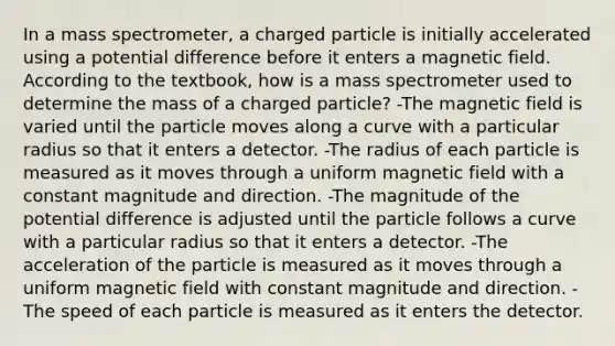 In a mass spectrometer, a charged particle is initially accelerated using a potential difference before it enters a magnetic field. According to the textbook, how is a mass spectrometer used to determine the mass of a charged particle? -The magnetic field is varied until the particle moves along a curve with a particular radius so that it enters a detector. -The radius of each particle is measured as it moves through a uniform magnetic field with a constant magnitude and direction. -The magnitude of the potential difference is adjusted until the particle follows a curve with a particular radius so that it enters a detector. -The acceleration of the particle is measured as it moves through a uniform magnetic field with constant magnitude and direction. -The speed of each particle is measured as it enters the detector.