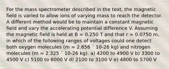 For the mass spectrometer described in the text, the magnetic field is varied to allow ions of varying mass to reach the detector. A different method would be to maintain a constant magnetic field and vary the accelerating potential difference V. Assuming the magnetic field is held at B = 0.250 T and that r = 0.0750 m, in which of the following ranges of voltages could one detect both oxygen molecules (m = 2.656 ´ 10-26 kg) and nitrogen molecules (m = 2.325 ´ 10-26 kg). a) 4200 to 4900 V b) 3300 to 4500 V c) 5100 to 6000 V d) 2100 to 3100 V e) 4800 to 5700 V