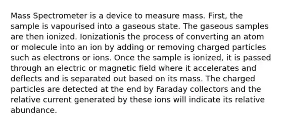 Mass Spectrometer is a device to measure mass. First, the sample is vapourised into a gaseous state. The gaseous samples are then ionized. Ionizationis the process of converting an atom or molecule into an ion by adding or removing charged particles such as electrons or ions. Once the sample is ionized, it is passed through an electric or magnetic field where it accelerates and deflects and is separated out based on its mass. The charged particles are detected at the end by Faraday collectors and the relative current generated by these ions will indicate its relative abundance.