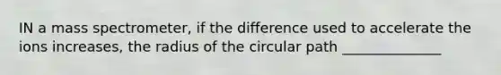 IN a mass spectrometer, if the difference used to accelerate the ions increases, the radius of the circular path ______________