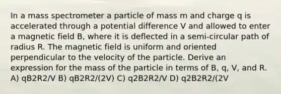 In a mass spectrometer a particle of mass m and charge q is accelerated through a potential difference V and allowed to enter a magnetic field B, where it is deflected in a semi-circular path of radius R. The magnetic field is uniform and oriented perpendicular to the velocity of the particle. Derive an expression for the mass of the particle in terms of B, q, V, and R. A) qB2R2/V B) qB2R2/(2V) C) q2B2R2/V D) q2B2R2/(2V