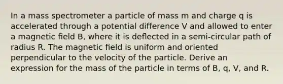 In a mass spectrometer a particle of mass m and charge q is accelerated through a potential difference V and allowed to enter a magnetic ﬁeld B, where it is deﬂected in a semi-circular path of radius R. The magnetic ﬁeld is uniform and oriented perpendicular to the velocity of the particle. Derive an expression for the mass of the particle in terms of B, q, V, and R.