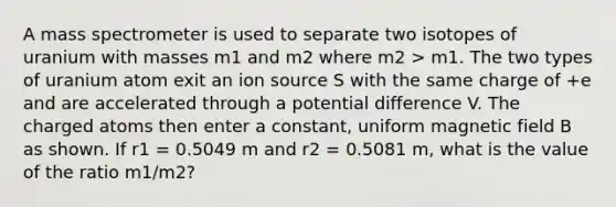 A mass spectrometer is used to separate two isotopes of uranium with masses m1 and m2 where m2 > m1. The two types of uranium atom exit an ion source S with the same charge of +e and are accelerated through a potential difference V. The charged atoms then enter a constant, uniform magnetic field B as shown. If r1 = 0.5049 m and r2 = 0.5081 m, what is the value of the ratio m1/m2?